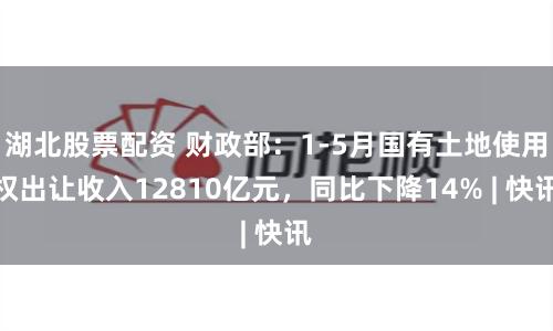 湖北股票配资 财政部:1-5月国有土地使用权出让收入12810亿元,同比下降14% | 快讯