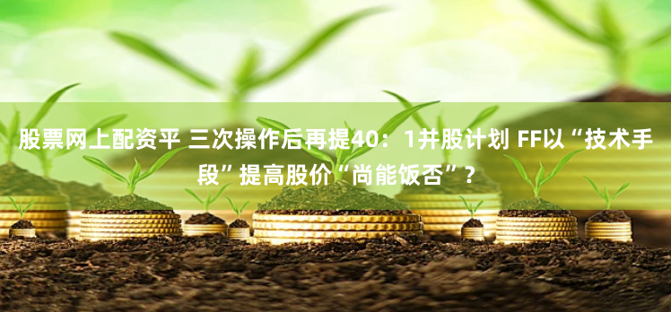 股票网上配资平 三次操作后再提40：1并股计划 FF以“技术手段”提高股价“尚能饭否”？