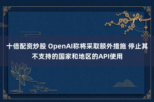 十倍配资炒股 OpenAI称将采取额外措施 停止其不支持的国家和地区的API使用