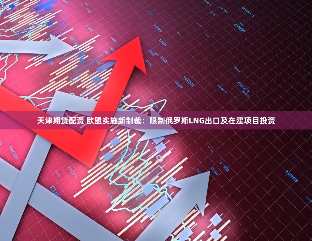 天津期货配资 欧盟实施新制裁：限制俄罗斯LNG出口及在建项目投资