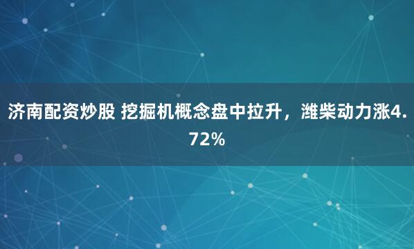 济南配资炒股 挖掘机概念盘中拉升，潍柴动力涨4.72%