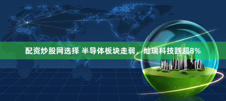 配资炒股网选择 半导体板块走弱,灿瑞科技跌超8%