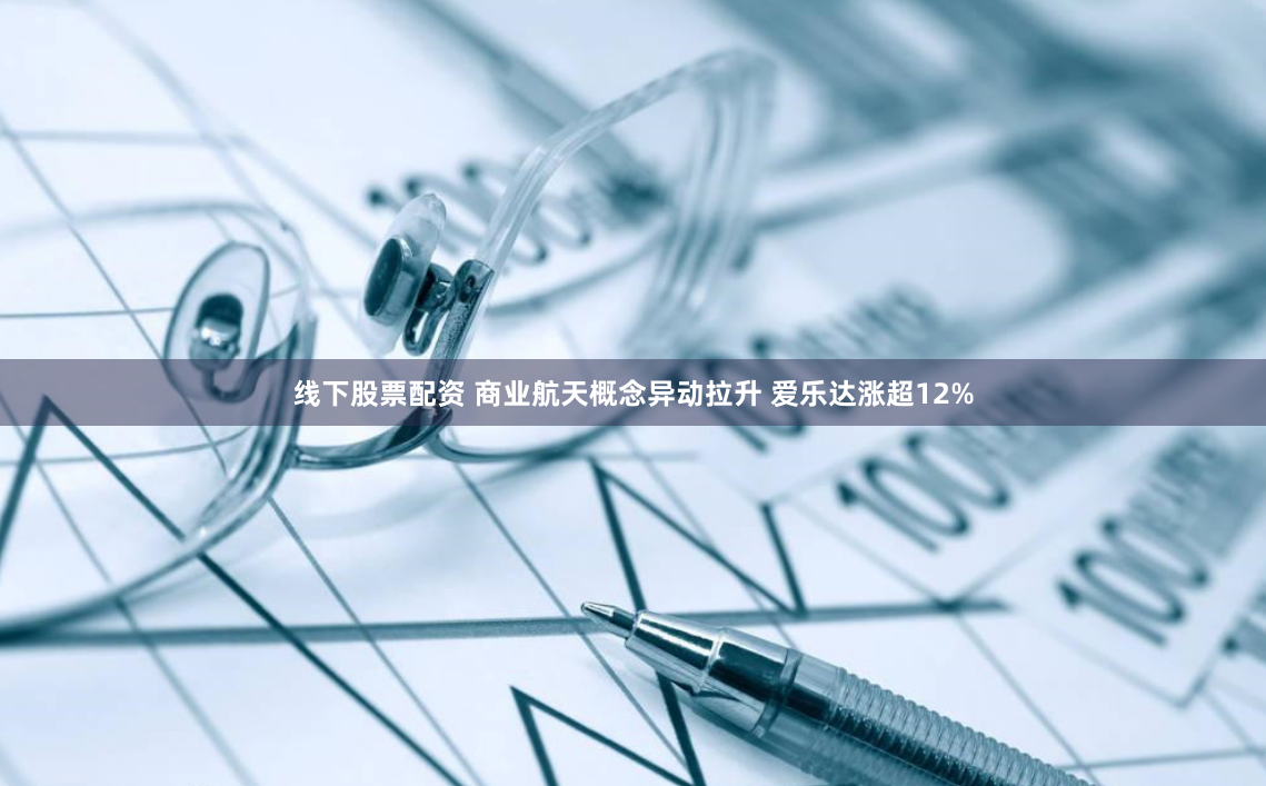 线下股票配资 商业航天概念异动拉升 爱乐达涨超12%