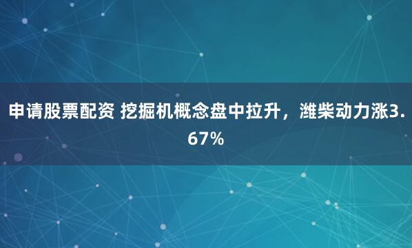 申请股票配资 挖掘机概念盘中拉升，潍柴动力涨3.67%