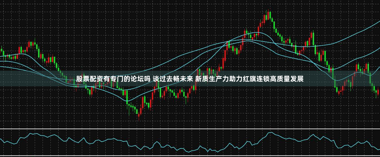 股票配资有专门的论坛吗 谈过去畅未来 新质生产力助力红旗连锁高质量发展