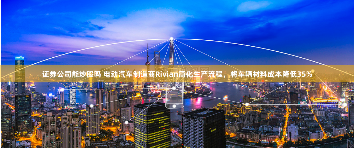 证券公司能炒股吗 电动汽车制造商Rivian简化生产流程,将车辆材料成本降低35%