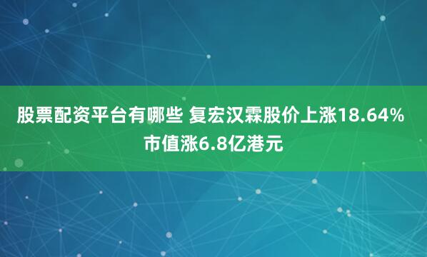 股票配资平台有哪些 复宏汉霖股价上涨18.64% 市值涨6.8亿港元
