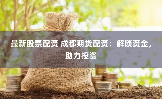 最新股票配资 成都期货配资：解锁资金，助力投资